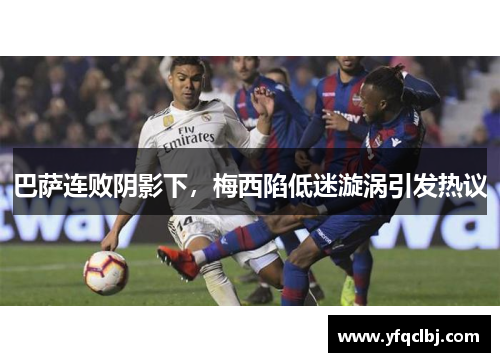 巴萨连败阴影下，梅西陷低迷漩涡引发热议